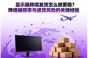 顯示器跨境發(fā)貨怎么做更穩(wěn)？降低破損率與退貨風險的關鍵經驗