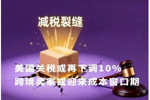 美國關(guān)稅或再下調(diào)10%，跨境賣家或迎來成本窗口期