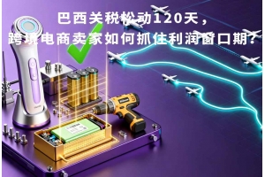 巴西關(guān)稅松動(dòng)120天，跨境電商賣(mài)家如何抓住利潤(rùn)窗口期？