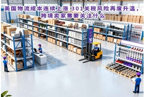 美國物流成本連續上漲 301關稅風險再度升溫，跨境賣家需要關注什么
