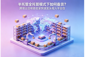半托管全托管模式下如何備貨？跨境云倉幫助賣家快速發頭程入平臺倉