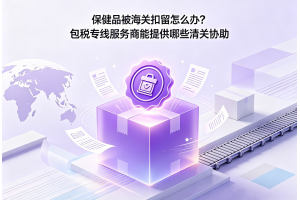保健品被海關扣留怎么辦？包稅專線服務商能提供哪些清關協助